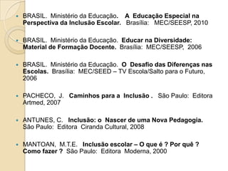    BRASIL. Ministério da Educação. A Educação Especial na
    Perspectiva da Inclusão Escolar. Brasília: MEC/SEESP, 2010

   BRASIL. Ministério da Educação. Educar na Diversidade:
    Material de Formação Docente. Brasília: MEC/SEESP, 2006

   BRASIL. Ministério da Educação. O Desafio das Diferenças nas
    Escolas. Brasília: MEC/SEED – TV Escola/Salto para o Futuro,
    2006

   PACHECO, J. Caminhos para a Inclusão . São Paulo: Editora
    Artmed, 2007

   ANTUNES, C. Inclusão: o Nascer de uma Nova Pedagogia.
    São Paulo: Editora Ciranda Cultural, 2008

   MANTOAN, M.T.E. Inclusão escolar – O que é ? Por quê ?
    Como fazer ? São Paulo: Editora Moderna, 2000
 