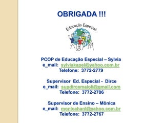 OBRIGADA !!!




PCOP de Educação Especial – Sylvia
 e_mail: sylviakapel@yahoo.com.br
        Telefone: 3772-2779

 Supervisor Ed. Especial - Dirce
e_mail: supdircemaioli@gmail.com
       Telefone: 3772-2786

  Supervisor de Ensino – Mônica
e_mail: monicahanl@yahoo.com.br
       Telefone: 3772-2767
 