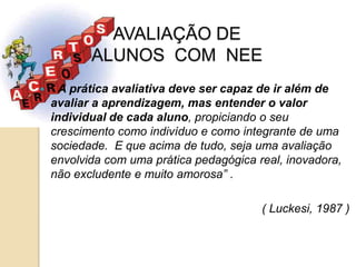 AVALIAÇÃO DE
           ALUNOS COM NEE
   “ A prática avaliativa deve ser capaz de ir além de
    avaliar a aprendizagem, mas entender o valor
    individual de cada aluno, propiciando o seu
    crescimento como indivíduo e como integrante de uma
    sociedade. E que acima de tudo, seja uma avaliação
    envolvida com uma prática pedagógica real, inovadora,
    não excludente e muito amorosa” .

                                          ( Luckesi, 1987 )
 