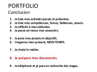 1. Je liste mes activités passés et présentes.
2. Je liste mes compétences, forces, faiblesses, atouts.
3. Je réfléchi à mes attitudes.
4. Je passe en revue mes souvenirs.
5. Je pose mes projets et objectifs.
6. J’organise mon présent, MON TEMPS.
7. Je choisi le métier.
8. Je prépare mes documents.
9. Je téléphone et je pars en recherche des stages.
PORTFOLIO
Conclusion
 