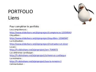 PORTFOLIO
Liens
Pour compléter le portfolio
Les compétences :
http://www.slideshare.net/alpinproject/comptences-12559540
L’équilibre :
http://www.slideshare.net/alpinproject/equilibre-12560347
La motivation :
http://www.slideshare.net/alpinproject/motivation-et-desir
Le zen :
http://fr.slideshare.net/alpinproject/zen-7540072
La cohérence cardiaque :
http://fr.slideshare.net/alpinproject/coherence-cardiaque
La mémoire :
http://fr.slideshare.net/alpinproject/aaa-la-mmoire-1
L’alimentation :
 