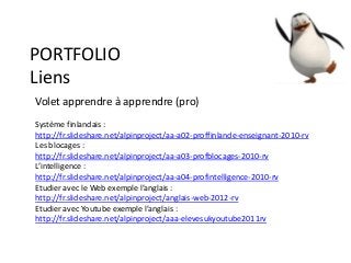 PORTFOLIO
Liens
Volet apprendre à apprendre (pro)
Système finlandais :
http://fr.slideshare.net/alpinproject/aa-a02-proffinlande-enseignant-2010-rv
Les blocages :
http://fr.slideshare.net/alpinproject/aa-a03-profblocages-2010-rv
L’intelligence :
http://fr.slideshare.net/alpinproject/aa-a04-profintelligence-2010-rv
Etudier avec le Web exemple l’anglais :
http://fr.slideshare.net/alpinproject/anglais-web-2012-rv
Etudier avec Youtube exemple l’anglais :
http://fr.slideshare.net/alpinproject/aaa-elevesukyoutube2011rv
 