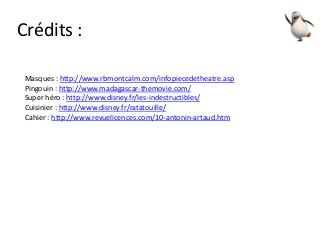 Crédits :
Masques : http://www.rbmontcalm.com/infopiecedetheatre.asp
Pingouin : http://www.madagascar-themovie.com/
Super héro : http://www.disney.fr/les-indestructibles/
Cuisinier : http://www.disney.fr/ratatouille/
Cahier : http://www.revuelicences.com/10-antonin-artaud.htm
 