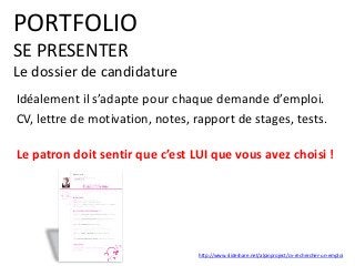 PORTFOLIO
SE PRESENTER
Le dossier de candidature
Idéalement il s’adapte pour chaque demande d’emploi.
CV, lettre de motivation, notes, rapport de stages, tests.
Le patron doit sentir que c’est LUI que vous avez choisi !
http://www.slideshare.net/alpinproject/cv-rechercher-un-emploi
 