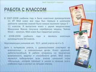 В 2007-2008 учебном году я была классным руководителем
11 ИТ Мой класс все годы был первым в школьном
рейтинге: качество знаний было самым высоким среди 5 –
11 классов. Я выпустила класс с двумя медалистами:
Мишунина Жанна получила серебряную медаль, Ткачик
Юлия – золотую. Мой класс был гордостью школы.
С 2008-2009 учебного года я являюсь классным
руководителем 6А класса.
Неуспевающих учеников нет. 51% детей учатся на 4 и 5.
Дети с интересом учатся, с удовольствием участвуют во
внеклассных и внешкольных делах. Класс дружный,
работоспособный. В работе опираюсь на творческие
возможности, задатки и способности детей. Мой класс
является победителем всех этапов школьной игры
«Мельница», которая проходит в школе в течение всего
учебного года и состоит из четырех этапов.
МБОУ "СОШ №32" г. Норильск
10
 