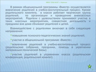 МБОУ "СОШ №32" г. Норильск
14
В рамках общешкольной программы «Вместе» осуществляется
вовлечение родителей в учебно-воспитательный процесс. Кроме
родительского комитета, в классе работает творческая группа
родителей, по организации и проведению внеклассных
мероприятий. Родители с удовольствием принимают участие в
таких классных мероприятиях, совместная деятельность и
праздники вне дома сближают родителей и детей.
Взаимодействие с родителями включает в себя следующие
направления:
повышение психолого-педагогических знаний родителей;
участие в общешкольной программе «Вместе»;
вовлечение родителей в учебно-воспитательный процесс
(родительские собрания, праздники, помощь в укреплении
материально-технической базы);
участие родителей в управлении класса (родительская
конференция, родительский комитет).
 
