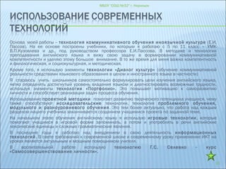 Основа моей работы – технология коммуникативного обучения иноязычной культуре (Е.И.
Пассов). На ее основе построены учебники, по которым я работаю с 5 по 11 класс – УМК
В.П.Кузовлева и др., под руководством профессора Е.И.Пассова. В методике и технологии
преподавания английского языка я вижу свою задачу в формировании коммуникативной
компетентности и уделяю этому большое внимание. В то же время для меня важна компетентность
и филологическая, и социокультурная, и методическая.
Кроме того, я использую элементы технологии «Диалог культур» (обучение коммуникативной
реальности средствами языкового образования в целом и иностранного языка в частности)
Я стараюсь учить школьников самостоятельно формулировать цели изучения английского языка,
четко определять достигнутый уровень владения языком и диагностировать возможные трудности,
используя элементы технологии «Портфолио». Это повышает мотивацию к саморазвитию
личности и способствует реализации задач процесса обучения.
Использование проектной методики помогает развитию творческого потенциала учащихся, чему
также способствуют исследовательские технологии, технология проблемного обучения,
модульного и разноуровневого обучения. Это тем более актуально, что работа над каждым
разделом нашего учебника заканчивается созданием учащимися проекта по заданной теме.
На начальном этапе обучения английскому языку я использую игровые технологии, которые
помогают учащимся в игровой форме запоминать, а потом и употреблять в речи английские
лексические единицы и сложные грамматические явления.
В последние годы я работаю над внедрением в свою деятельность информационных
технологий. В свете требований к современной школе и современному уроку применение ИКТ на
уроках является актуальным и мощным помощником учителя.
В воспитательной работе использую технологию Г.С. Селевко - курс
«Самосовершенствование личности».
МБОУ "СОШ №32" г. Норильск
15
 