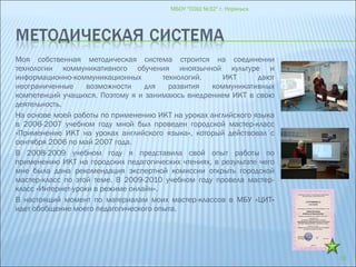 Моя собственная методическая система строится на соединении
технологии коммуникативного обучения иноязычной культуре и
информационно-коммуникационных технологий. ИКТ дают
неограниченные возможности для развития коммуникативных
компетенций учащихся. Поэтому я и занимаюсь внедрением ИКТ в свою
деятельность.
На основе моей работы по применению ИКТ на уроках английского языка
в 2006-2007 учебном году мной был проведен городской мастер-класс
«Применение ИКТ на уроках английского языка», который действовал с
сентября 2006 по май 2007 года.
В 2008-2009 учебном году я представила свой опыт работы по
применению ИКТ на городских педагогических чтениях, в результате чего
мне была дана рекомендация экспертной комиссии открыть городской
мастер-класс по этой теме. В 2009-2010 учебном году провела мастер-
класс «Интернет-уроки в режиме онлайн».
В настоящий момент по материалам моих мастер-классов в МБУ «ЦИТ»
идет обобщение моего педагогического опыта.
МБОУ "СОШ №32" г. Норильск
16
 