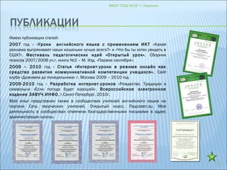 МБОУ "СОШ №32" г. Норильск
17
Имею публикации статей:
2007 год – «Уроки английского языка с применением ИКТ «Какая
реклама вытряхивает наши кошельки лучше всего?» и «Что бы ты хотел увидеть в
США?». Фестиваль педагогических идей «Открытый урок». Сборник
тезисов 2007/2008 уч.г. книга №2 – М. Изд. «Первое сентября»;
2009 – 2010 год – Статья «Интернет-уроки в режиме онлайн как
средство развития коммуникативной компетенции учащихся». Сайт
клуба «Доживем до понедельника» г. Москва 2009 – 2010 год
2009-2010 год – Разработка интернет-уроков «Рождество. Традиции и
символы»и «Если погода будет хорошей». Всероссийское электронное
издание ЗАВУЧ.ИНФО, г.Санкт-Петербург, 2010г.
Мой опыт представлен также в сообществах учителей английского языка на
портале Сеть творческих учителей, Открытый класс, Педсовет.su. Моя
деятельность в сообществах отмечена благодарственными письмами в адрес
администрации школы.
 