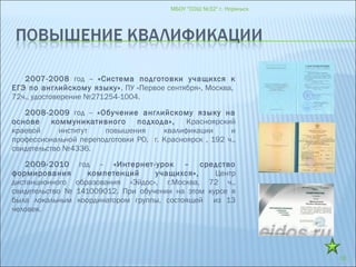 2007-2008 год – «Система подготовки учащихся к
ЕГЭ по английскому языку», ПУ «Первое сентября», Москва,
72ч., удостоверение №271254-1004.
2008-2009 год – «Обучение английскому языку на
основе коммуникативного подхода», Красноярский
краевой институт повышения квалификации и
профессиональной переподготовки РО, г. Красноярск , 192 ч.,
свидетельство №4336.
2009-2010 год – «Интернет-урок – средство
формирования компетенций учащихся», Центр
дистанционного образования «Эйдос», г.Москва, 72 ч.,
свидетельство № 141009012. При обучении на этом курсе я
была локальным координатором группы, состоящей из 13
человек.
МБОУ "СОШ №32" г. Норильск
18
 