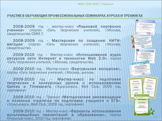 2008-2009 год – мастер-класс «Языковой портфолио
ученика» (портал «Сеть творческих учителей), г.Москва,
свидетельство СММ-7.
2008-2009 год – Мастерская по созданию НИТИ-
методик (портал «Сеть творческих учителей), г.Москва,
свидетельство.
2009-2010 год – Мастер-класс «Использование аудио
ресурсов сети Интернет и технологии Web 2.0», портал
«Сеть творческих учителей, г.Москва, свидетельство.
2009-2010 год - Мастер-класс «Виртуальная экскурсия»,
портал «Сеть творческих учителей, г.Москва, диплом.
2009-2010 год – Мастер-класс по подготовке
творческих и конкурсных уроков с использованием
Games и Timesavers, г.Красноярск, Well Club, 2009 год,
сертификат.
2009-2010 год – Тренинг «Методические рекомендации
и полезные стратегии по подготовке учащихся к ЕГЭ»,
г.Красноярск, Well Club, 2009 год, сертификат.
2009-2010 год – Мастер-класс «Варианты использования
мультимедийных презентаций в образовании», портал
Открытый класс, 2010 год, сертификат.
МБОУ "СОШ №32" г. Норильск
19
 