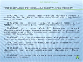 2009-2010 год – Семинар «Педагогическое портфолио учителя и
технология его создания», Нижнетагильский филиал ИРРО Свердловской
области, сертификат.
2009-2010 год – семинар «Технология создания тестов в Hot
Potatoes», Нижнетагильский филиал ИРРО Свердловской области, сертификат.
2009-2010 год – семинар «Сайт ELT Территория – сетевой
образовательный ресурс: коммуникативные задания на занятиях по
английскому языку», Центр англоязычного образования при Красноярском
краевом ИПКРО, свидетельство.
2009-2010 год – оргдеятельностный проект «GoogleDesk» в рамках
Педагогического марафона в Центре творческих инициатив «Snail», сертификат.
2009-2010 год – мастер-класс «Несерьезные уроки Photoshop», портал
Сеть творческих учителей, Москва.
2009-2010 год – Стажировка в качестве педагога дистанционного
образования при Центре дистанционного образования «Эйдос»,
Москва.
2009-2010 год – семинар «Блог в деятельности преподавателя», портал
Открытый класс, сертификат.
МБОУ "СОШ №32" г. Норильск
20
 