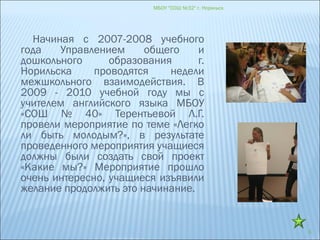 МБОУ "СОШ №32" г. Норильск
6
Начиная с 2007-2008 учебного
года Управлением общего и
дошкольного образования г.
Норильска проводятся недели
межшкольного взаимодействия. В
2009 - 2010 учебной году мы с
учителем английского языка МБОУ
«СОШ № 40» Терентьевой Л.Г.
провели мероприятие по теме «Легко
ли быть молодым?», в результате
проведенного мероприятия учащиеся
должны были создать свой проект
«Какие мы?» Мероприятие прошло
очень интересно, учащиеся изъявили
желание продолжить это начинание.
 