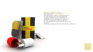 Norton antivirus pill edition
The Norton software available on USB keys
which you can buy in a drugstore !
The idea was born after a conversation with
an other designer and we concluded that
nowadays computers are an extension of
ourselves, we feel bad when our computer is
infected just as we are when we are sick.
So, why couldn’t we cure it just like we do with
our pets ?
Computers manage our lives, works and moods after all !
 