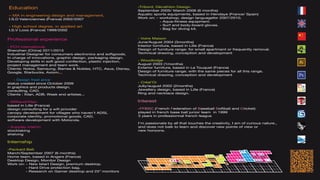 Education                                                       -Tribord, Décathlon Design.
                                                                September 2005/ March 2006 (6 months)
– MA in engineering design and management,                      Aquatic sports equipments, based in Hendaye (France/ Spain)
I.S.D Valenciennes (France) 2002/2007                           Work on: - workshop, design languagefor 2007/2010.
                                                                           - Aqua-fitness equipment.
- High school degree, in applied art                                       - Surf and body-board gloves.
I.S.V Loos (France) 1999/2002                                              - Bag for diving kit.


Professional experience                                         - Votre Maison
                                                                June/August 2004 (3months)
- PCH international,                                            Interior furniture, based in Lille (France)
Shenzhen (China) 2011/2013                                      Design of furniture range: for small apartment or frequently removal.
Industrial Designer for consumers electronics and softgoods,    Technical drawing, conception and development
In charge of innovations, graphic design, packaging design.
Developing skills in soft good confection, plastic injection,   - Woodlodge
project management and team work.                               August 2003 (1months)
Clients: Nokia, Samsung, Barnes & Nobles, HTC, Asus, Disney,    Exterior furniture, based in Le Touquet (France)
Google, Starbucks, Axiom...                                     Design of furniture range: with the same pieces for all this range.
                                                                Technical drawing, conception and development
    - Design freel ance
status created since October 2009                               - Créal’Or
in graphics and products design,                                Jully/august 2002 (2months)
consulting, CAD.                                                Jewellery design, based in Lille (France)
Clients : Xilan, ADB, Week end artistes...                      Ring and necklace design.

- Wifiland/Xilan                                                Interest
based in Lille (France)
design consulting for a wifi provider                           - FFBSC (French Federation of Baseball Softball and Cricket)
canopy development for villages who haven’t ADSL                played in french base ball junior team in 1999
corporate identity, promotional goods, CAD,                     3 years in professionnal french league
software development with Motorola.
                                                                I’m passionate by all that touches the creativity, I am of curious nature.,
- Supplay intérim                                               and does not balk to learn and discover new points of view or
stocktaking                                                     new horizons.
shelving

Internship
-Packard Bell,
March/September 2007 (6 months)
Home team, based in Angers (France)
Desktop Design, Monitor Design
Work on: - New Istart Design, premium desktop.
         - Hard Drive protection bag.
         - Research on Gamer desktop and 25” monitors
 