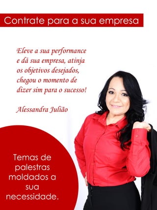 Contrate para a sua empresa
Temas de
palestras
moldados a
sua
necessidade.
Eleve a sua performance
e dá sua empresa, atinja
os objetivos desejados,
chegou o momento de
dizer sim para o sucesso!
Alessandra Julião
 
