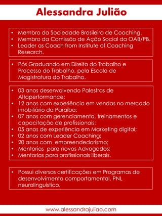 • Membro da Sociedade Brasileira de Coaching.
• Membro da Comissão de Ação Social da OAB/PB.
• Leader as Coach from Institute of Coaching
Research.
• Pós Graduando em Direito do Trabalho e
Processo do Trabalho, pela Escola de
Magistratura do Trabalho.
• 03 anos desenvolvendo Palestras de
Altaperformance;
• 12 anos com experiência em vendas no mercado
imobiliário da Paraíba;
• 07 anos com gerenciamento, treinamentos e
capacitação de profissionais;
• 05 anos de experiência em Marketing digital;
• 02 anos com Leader Coaching;
• 20 anos com empreendedorismo;
• Mentorias para novos Advogados;
• Mentorias para profissionais liberais.
Alessandra Julião
• Possui diversas certificações em Programas de
desenvolvimento comportamental, PNL
neurolinguístico.
www.alessandrajuliao.com
 