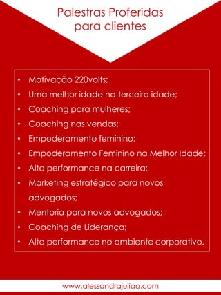 Alguns
Trabalhos
Palestras Proferidas
para clientes
• Motivação 220volts;
• Uma melhor idade na terceira idade;
• Coaching para mulheres;
• Coaching nas vendas;
• Empoderamento feminino;
• Empoderamento Feminino na Melhor Idade;
• Alta performance na carreira;
• Marketing estratégico para novos
advogados;
• Mentoria para novos advogados;
• Coaching de Liderança;
• Alta performance no ambiente corporativo.
www.alessandrajuliao.com
 