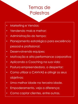 Alguns
Trabalhos
Temas de
Palestras
• Marketing e Vendas;
• Vendendo mais e melhor;
• Administração do tempo;
• Planejamento estratégico para excelência
pessoal e profissional;
• Desenvolvendo equipes;
• Motivação e alta performance corporativa
• Aplicando o Coaching na sua vida;
• Postura empreendedora, o despertar;
• Como utilizar o CANVAS e atingir os seus
objetivos;
• Uma melhor idade na terceira idade.
• Empoderamento, veja a diferença;
• Como captar clientes, entre outras.
 