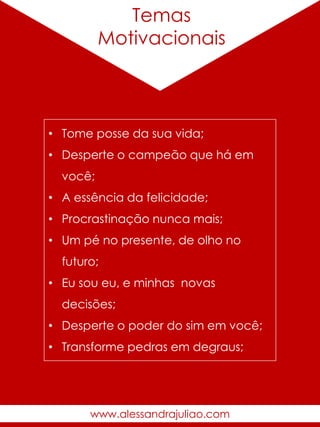 Temas
Motivacionais
• Tome posse da sua vida;
• Desperte o campeão que há em
você;
• A essência da felicidade;
• Procrastinação nunca mais;
• Um pé no presente, de olho no
futuro;
• Eu sou eu, e minhas novas
decisões;
• Desperte o poder do sim em você;
• Transforme pedras em degraus;
www.alessandrajuliao.com
 