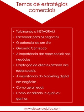 Temas de estratégias
comerciais
• Turbinando o INSTAGRAM
• Facebook para os negócios
• O potencial de um site
• Gerando Conteúdo
• A importância das redes sociais nos
negócios
• Captação de clientes atrabés das
redes sociais.
• A importância do Marketing digital
nos negócios
• Como gerar leads
• Como ser afiliado, e quais os
ganhos.
www.alessandrajuliao.com
 