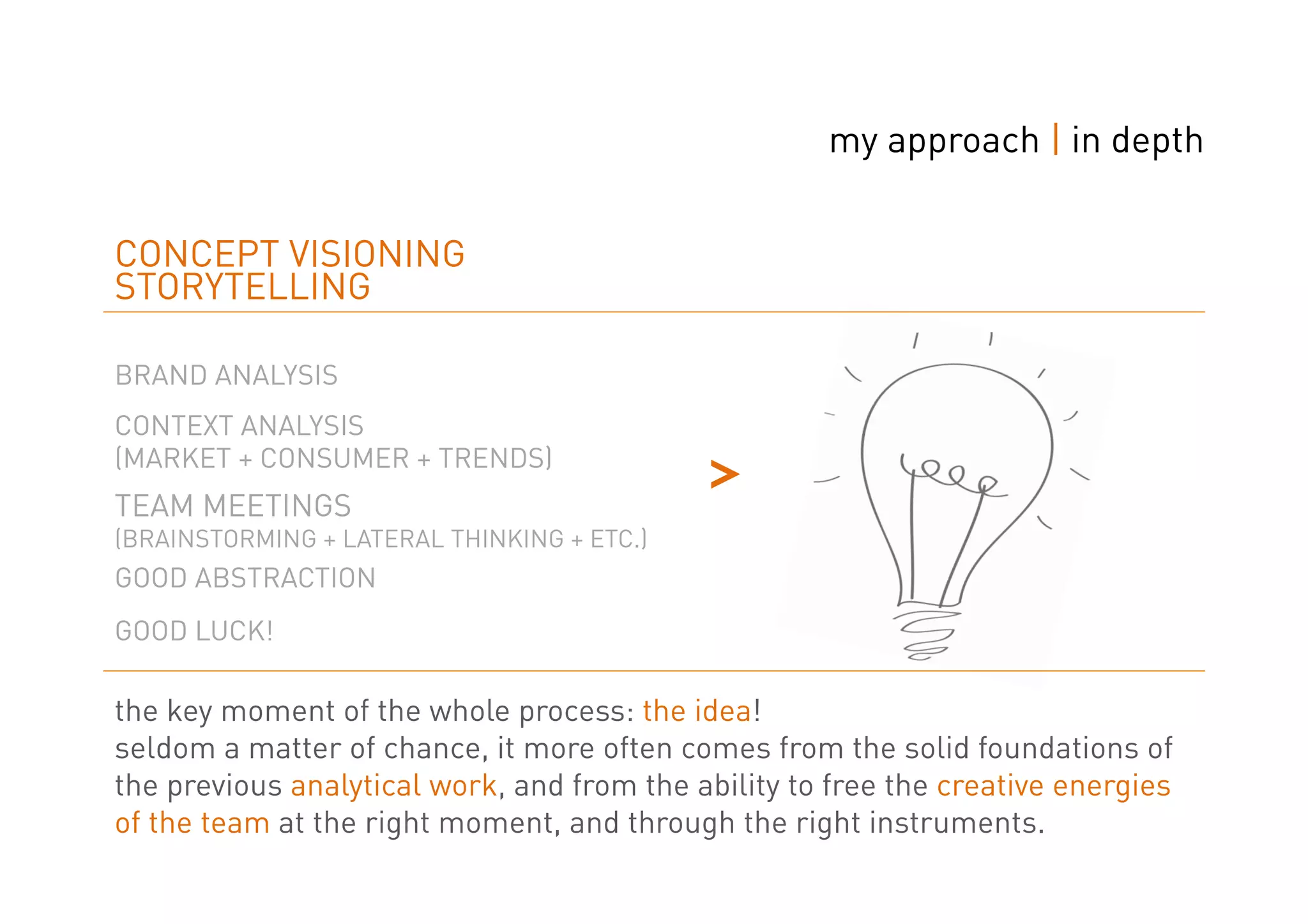 my approach | in depth


CONCEPT VISIONING
STORYTELLING

BRAND ANALYSIS
CONTEXT ANALYSIS
(MARKET + CONSUMER + TRENDS)
TEAM MEETINGS
(BRAINSTORMING + LATERAL THINKING + ETC.)
                                            ˃
GOOD ABSTRACTION
GOOD LUCK!

the key moment of the whole process: the idea!
seldom a matter of chance, it more often comes from the solid foundations of
the previous analytical work, and from the ability to free the creative energies
of the team at the right moment, and through the right instruments.
 