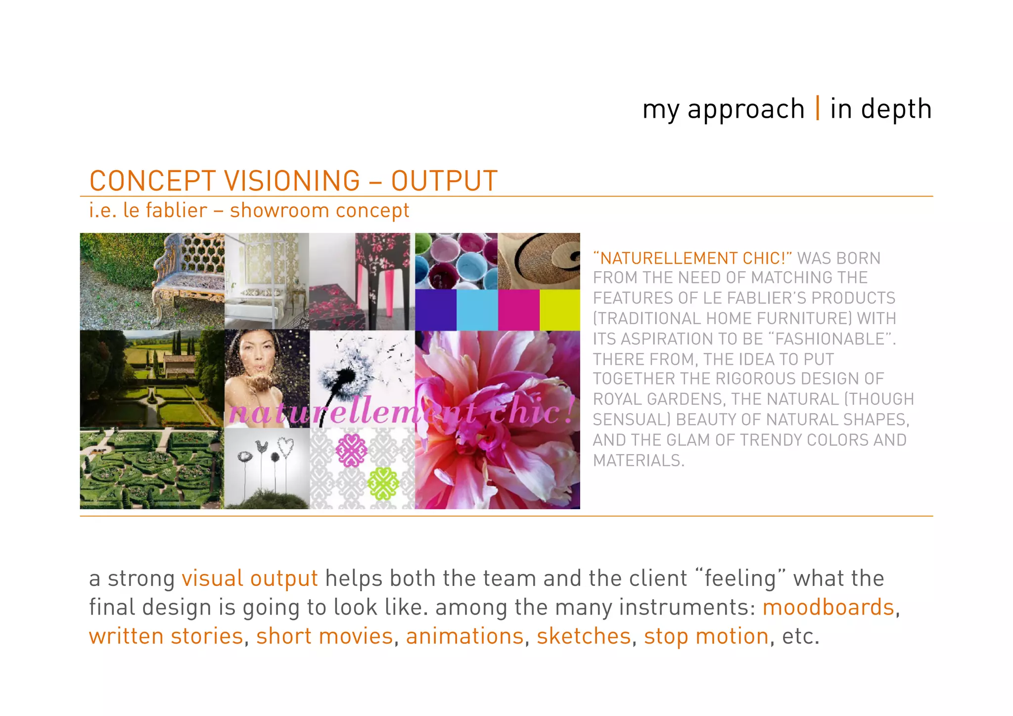 my approach | in depth

CONCEPT VISIONING – OUTPUT
i.e. le fablier – showroom concept

                                               “NATURELLEMENT CHIC!” WAS BORN
                                               FROM THE NEED OF MATCHING THE
                                               FEATURES OF LE FABLIER’S PRODUCTS
                                               (TRADITIONAL HOME FURNITURE) WITH
                                               ITS ASPIRATION TO BE “FASHIONABLE”.
                                               THERE FROM, THE IDEA TO PUT
                                               TOGETHER THE RIGOROUS DESIGN OF
                                               ROYAL GARDENS, THE NATURAL (THOUGH
                                               SENSUAL) BEAUTY OF NATURAL SHAPES,
                                               AND THE GLAM OF TRENDY COLORS AND
                                               MATERIALS.




a strong visual output helps both the team and the client “feeling” what the
final design is going to look like. among the many instruments: moodboards,
written stories, short movies, animations, sketches, stop motion, etc.
 