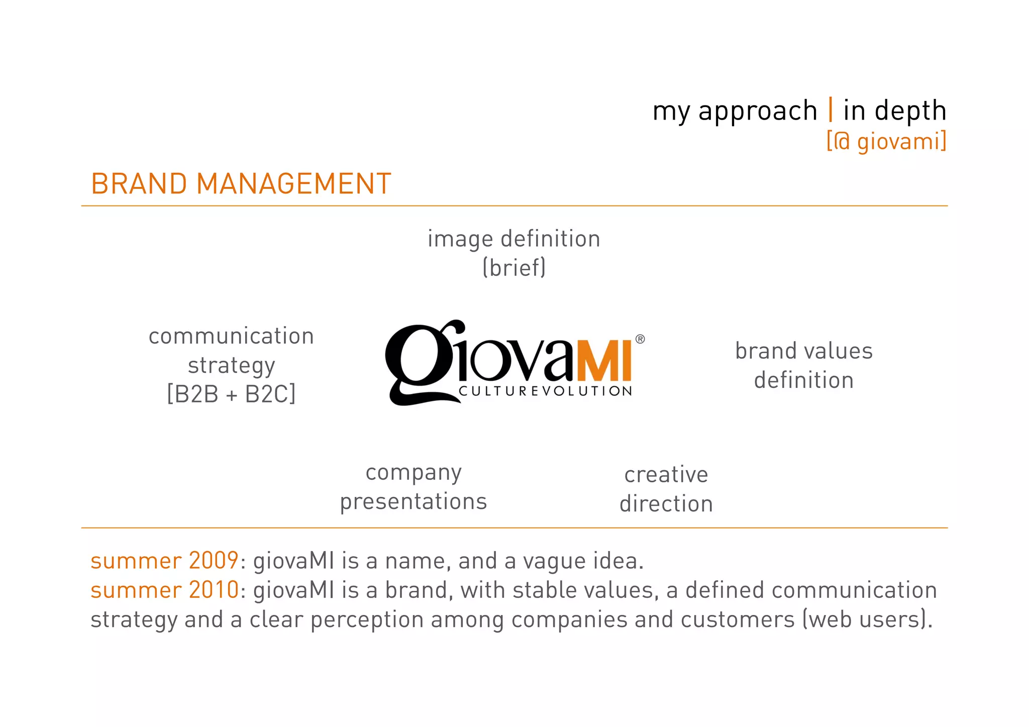 my approach | in depth
                                                                    [@ giovami]
BRAND MANAGEMENT
                              image definition
                                  (brief)

     communication
                                                             brand values
         strategy
                                                               definition
       [B2B + B2C]


                        company                  creative
                      presentations              direction

summer 2009: giovaMI is a name, and a vague idea.
summer 2010: giovaMI is a brand, with stable values, a defined communication
strategy and a clear perception among companies and customers (web users).
 