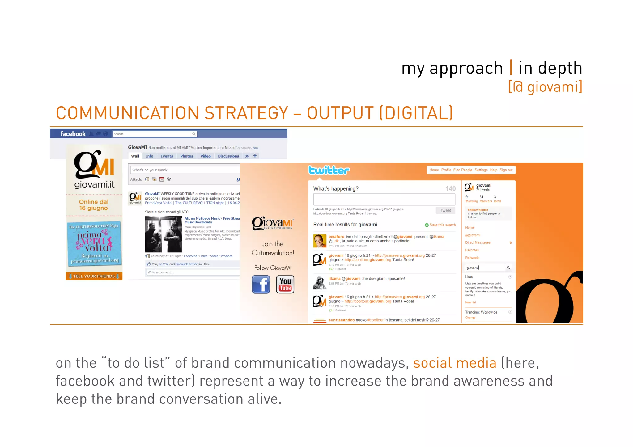 my approach | in depth
                                                                  [@ giovami]
COMMUNICATION STRATEGY – OUTPUT (DIGITAL)




on the “to do list” of brand communication nowadays, social media (here,
facebook and twitter) represent a way to increase the brand awareness and
keep the brand conversation alive.
 