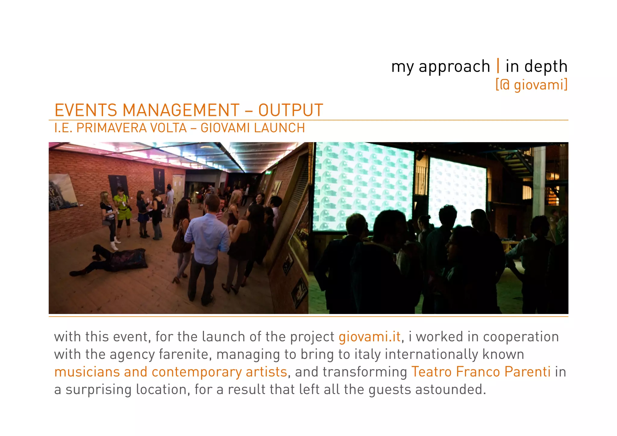 my approach | in depth
                                                                      [@ giovami]
EVENTS MANAGEMENT – OUTPUT
I.E. PRIMAVERA VOLTA – GIOVAMI LAUNCH




with this event, for the launch of the project giovami.it, i worked in cooperation
with the agency farenite, managing to bring to italy internationally known
musicians and contemporary artists, and transforming Teatro Franco Parenti in
a surprising location, for a result that left all the guests astounded.
 