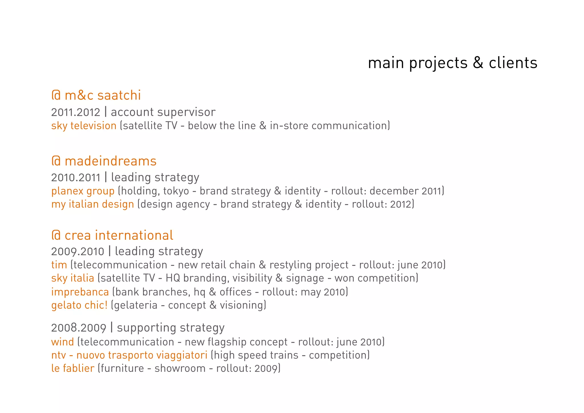 main projects & clients
@ m&c saatchi
2011.2012 | account supervisor
sky television (satellite TV - below the line & in-store communication)


@ madeindreams
2010.2011 | leading strategy
planex group (holding, tokyo - brand strategy & identity - rollout: december 2011)
my italian design (design agency - brand strategy & identity - rollout: 2012)

@ crea international
2009.2010 | leading strategy
tim (telecommunication - new retail chain & restyling project - rollout: june 2010)
sky italia (satellite TV - HQ branding, visibility & signage - won competition)
imprebanca (bank branches, hq & offices - rollout: may 2010)
gelato chic! (gelateria - concept & visioning)

2008.2009 | supporting strategy
wind (telecommunication - new flagship concept - rollout: june 2010)
ntv - nuovo trasporto viaggiatori (high speed trains - competition)
le fablier (furniture - showroom - rollout: 2009)
 