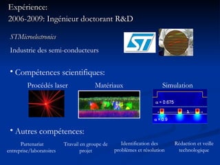 Expérience: 2006-2009: Ingénieur doctorant R&D Procédés laser Compétences scientifiques: Matériaux Simulation Autres compétences: STMicroelectronics Industrie des semi-conducteurs Partenariat entreprise/laboratoires  Travail en groupe de projet Identification des problèmes et résolution Rédaction et veille technologique 