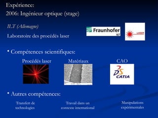 Expérience: 2006: Ingénieur optique (stage) Procédés laser Compétences scientifiques: Matériaux CAO ILT (Allemagne) Laboratoire des procédés laser Autres compétences: Transfert de technologies  Travail dans un contexte international Manipulations expérimentales 