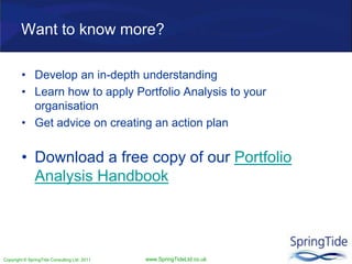 Copyright © SpringTide Consulting Ltd 2011 www.SpringTideLtd.co.uk
Want to know more?
• Develop an in-depth understanding
• Learn how to apply Portfolio Analysis to your
organisation
• Get advice on creating an action plan
• Download a free copy of our Portfolio
Analysis Handbook
 