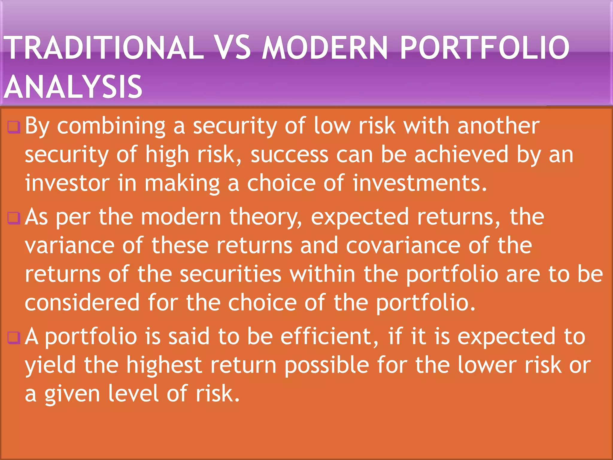  By combining a security of low risk with another
security of high risk, success can be achieved by an
investor in making a choice of investments.
 As per the modern theory, expected returns, the
variance of these returns and covariance of the
returns of the securities within the portfolio are to be
considered for the choice of the portfolio.
 A portfolio is said to be efficient, if it is expected to
yield the highest return possible for the lower risk or
a given level of risk.
 