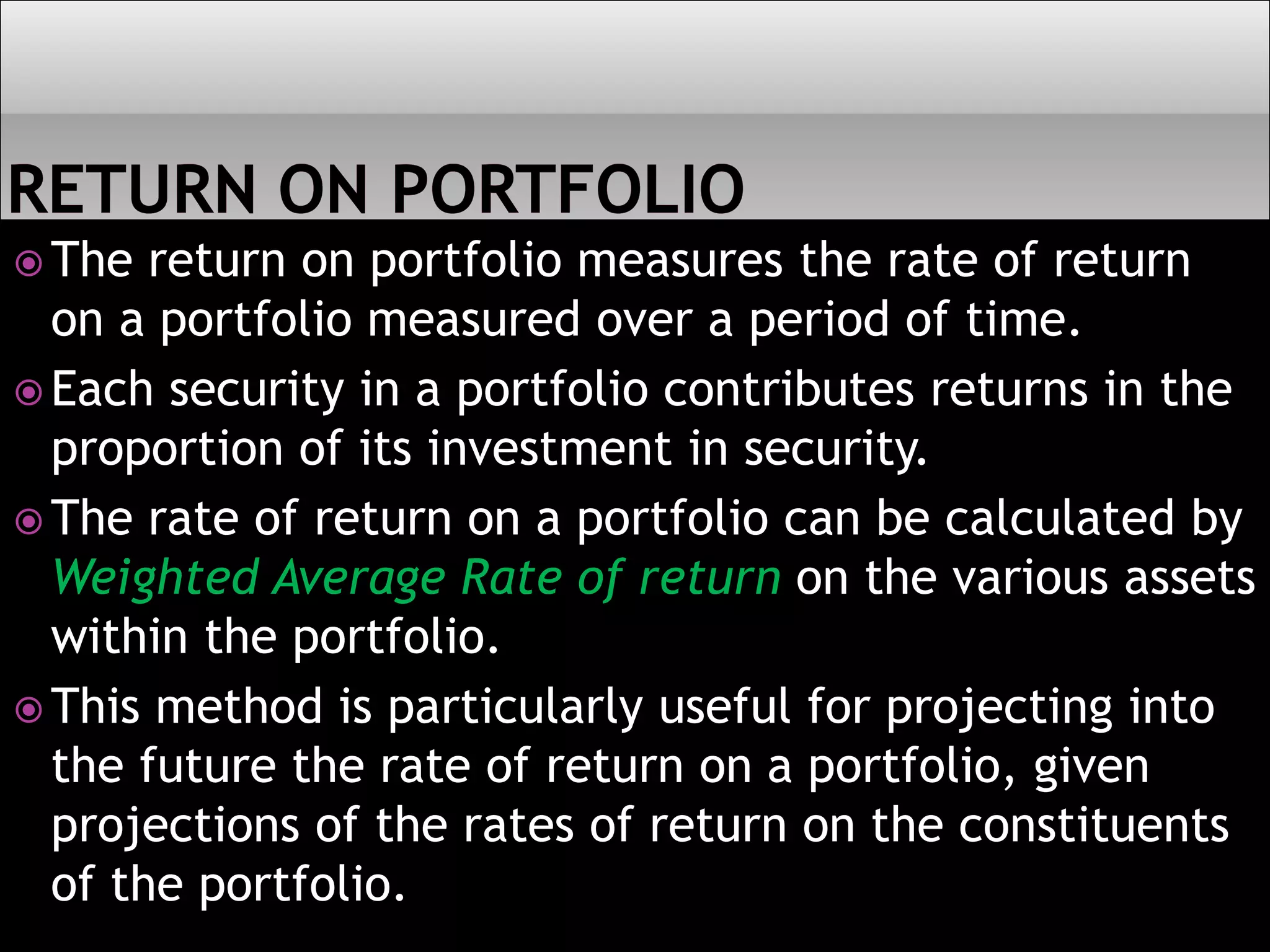  The return on portfolio measures the rate of return
on a portfolio measured over a period of time.
 Each security in a portfolio contributes returns in the
proportion of its investment in security.
 The rate of return on a portfolio can be calculated by
Weighted Average Rate of return on the various assets
within the portfolio.
 This method is particularly useful for projecting into
the future the rate of return on a portfolio, given
projections of the rates of return on the constituents
of the portfolio.
 