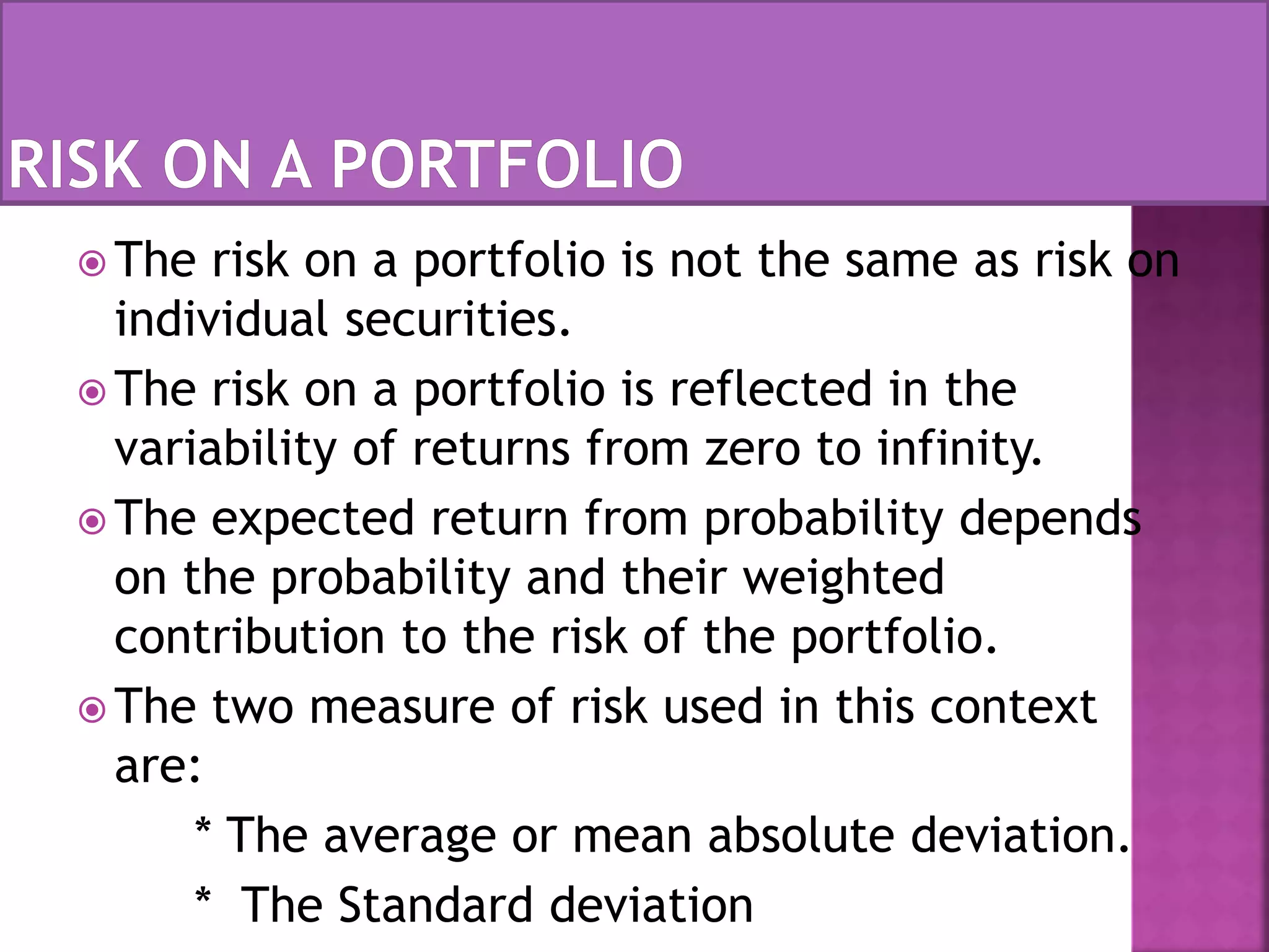  The risk on a portfolio is not the same as risk on
individual securities.
 The risk on a portfolio is reflected in the
variability of returns from zero to infinity.
 The expected return from probability depends
on the probability and their weighted
contribution to the risk of the portfolio.
 The two measure of risk used in this context
are:
* The average or mean absolute deviation.
* The Standard deviation
 