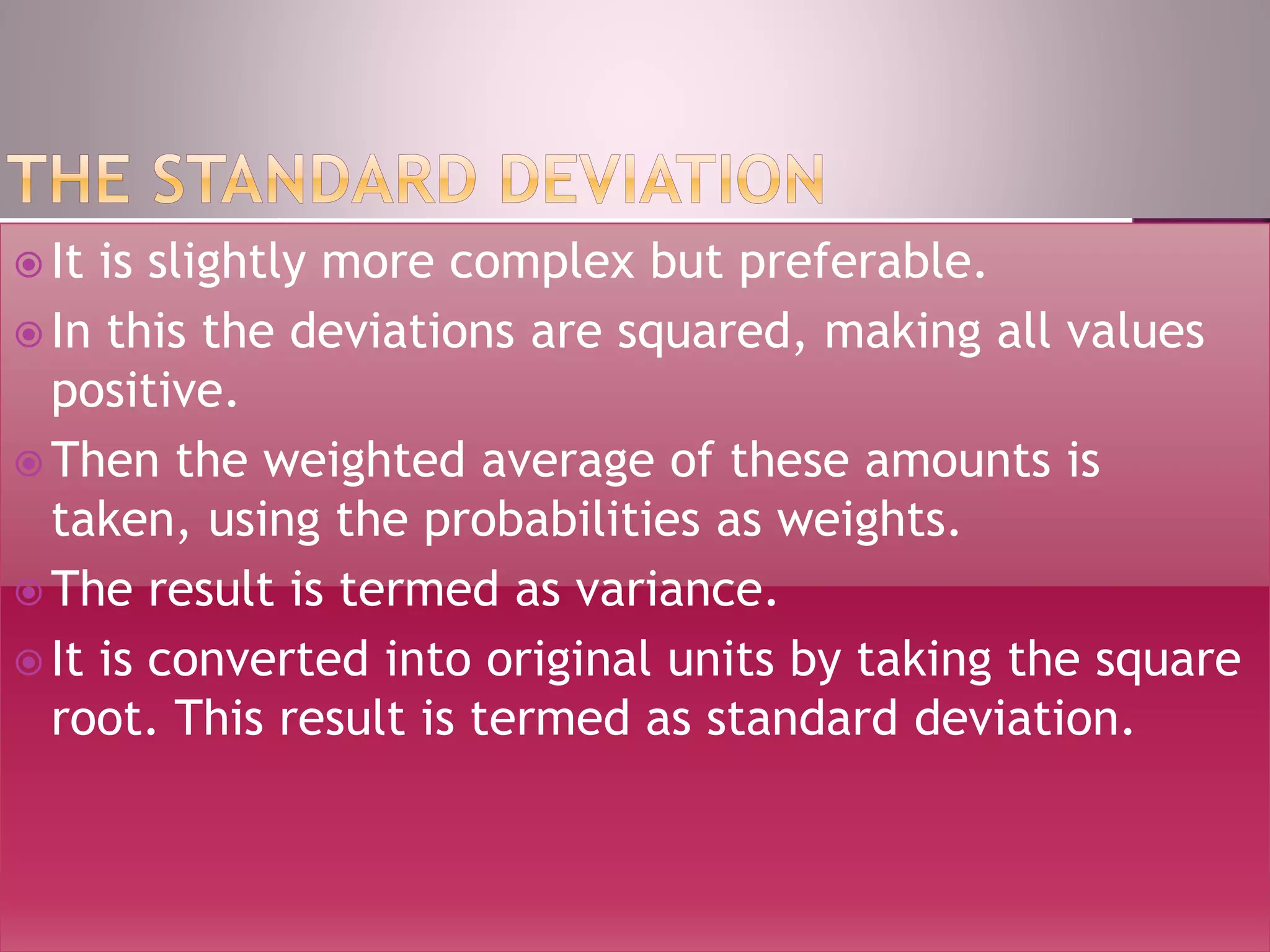  It is slightly more complex but preferable.
 In this the deviations are squared, making all values
positive.
 Then the weighted average of these amounts is
taken, using the probabilities as weights.
 The result is termed as variance.
 It is converted into original units by taking the square
root. This result is termed as standard deviation.
 