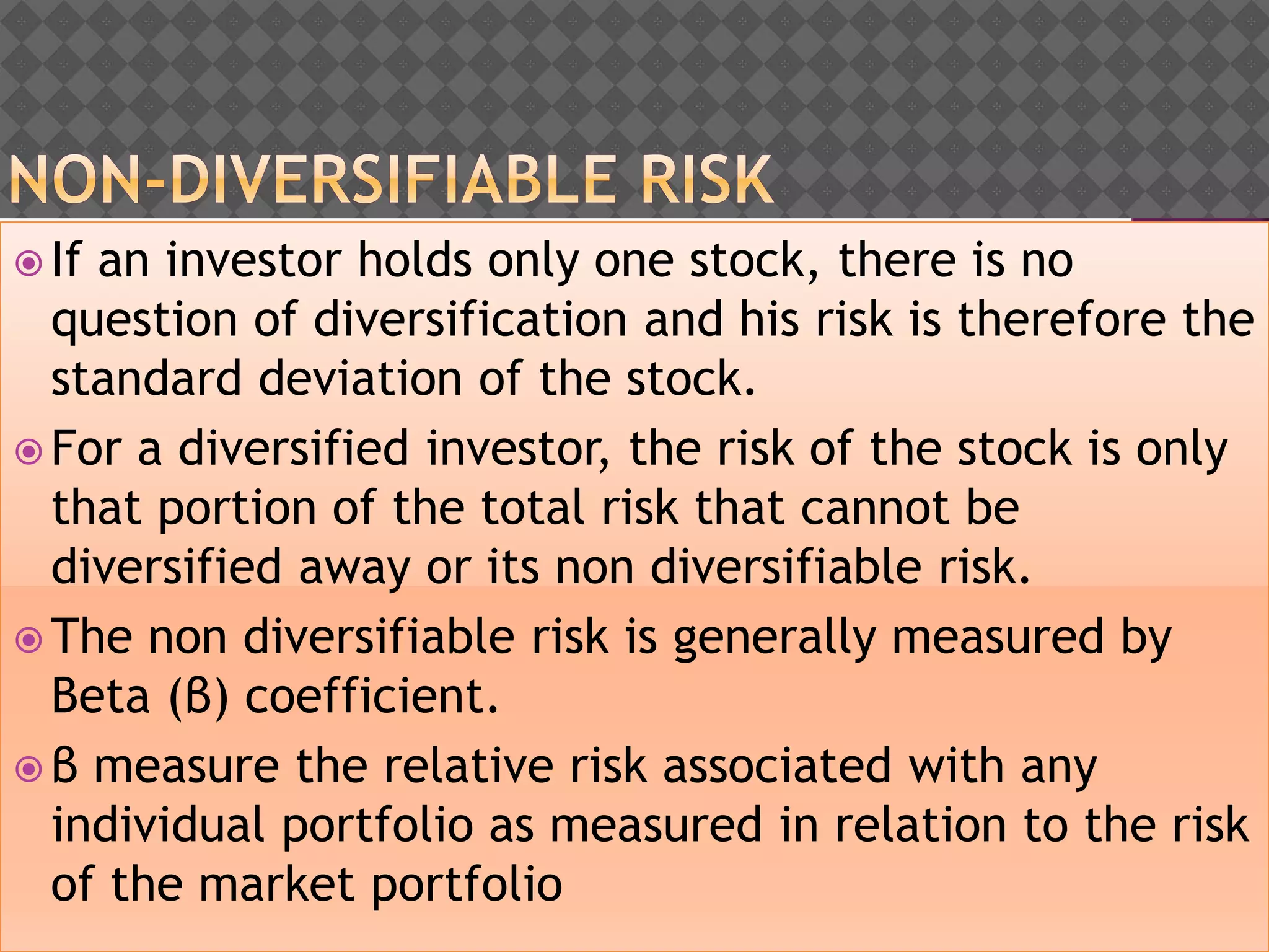  If an investor holds only one stock, there is no
question of diversification and his risk is therefore the
standard deviation of the stock.
 For a diversified investor, the risk of the stock is only
that portion of the total risk that cannot be
diversified away or its non diversifiable risk.
 The non diversifiable risk is generally measured by
Beta (β) coefficient.
 β measure the relative risk associated with any
individual portfolio as measured in relation to the risk
of the market portfolio
 