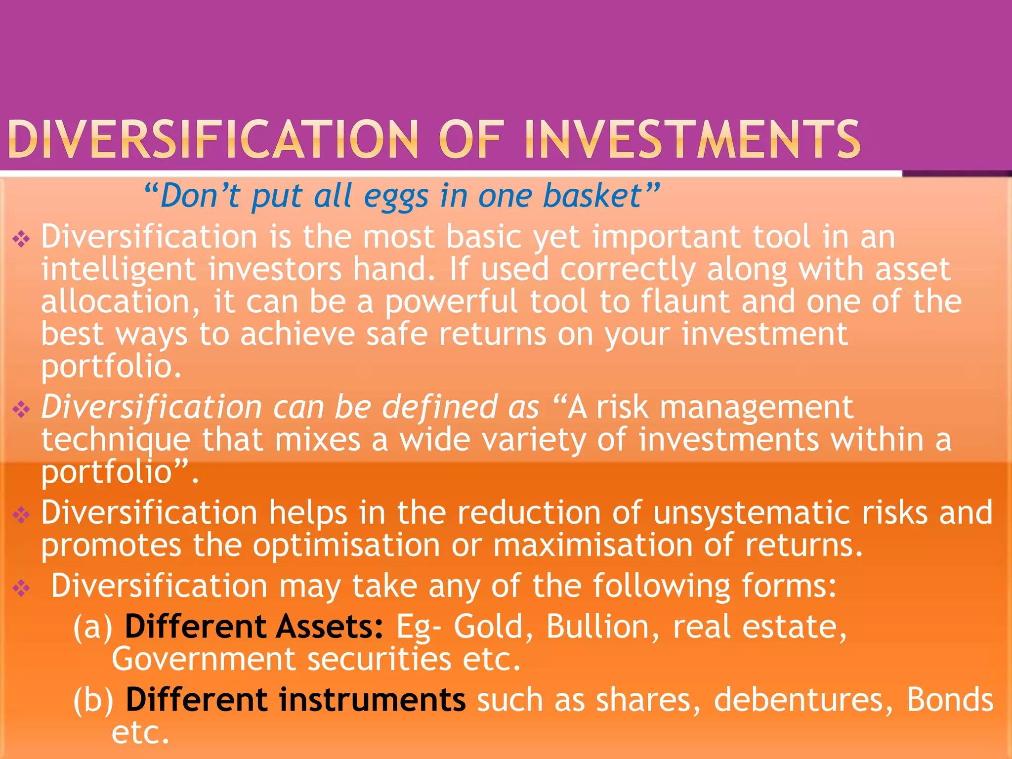 “Don’t put all eggs in one basket”
 Diversification is the most basic yet important tool in an
intelligent investors hand. If used correctly along with asset
allocation, it can be a powerful tool to flaunt and one of the
best ways to achieve safe returns on your investment
portfolio.
 Diversification can be defined as “A risk management
technique that mixes a wide variety of investments within a
portfolio”.
 Diversification helps in the reduction of unsystematic risks and
promotes the optimisation or maximisation of returns.
 Diversification may take any of the following forms:
(a) Different Assets: Eg- Gold, Bullion, real estate,
Government securities etc.
(b) Different instruments such as shares, debentures, Bonds
etc.
 