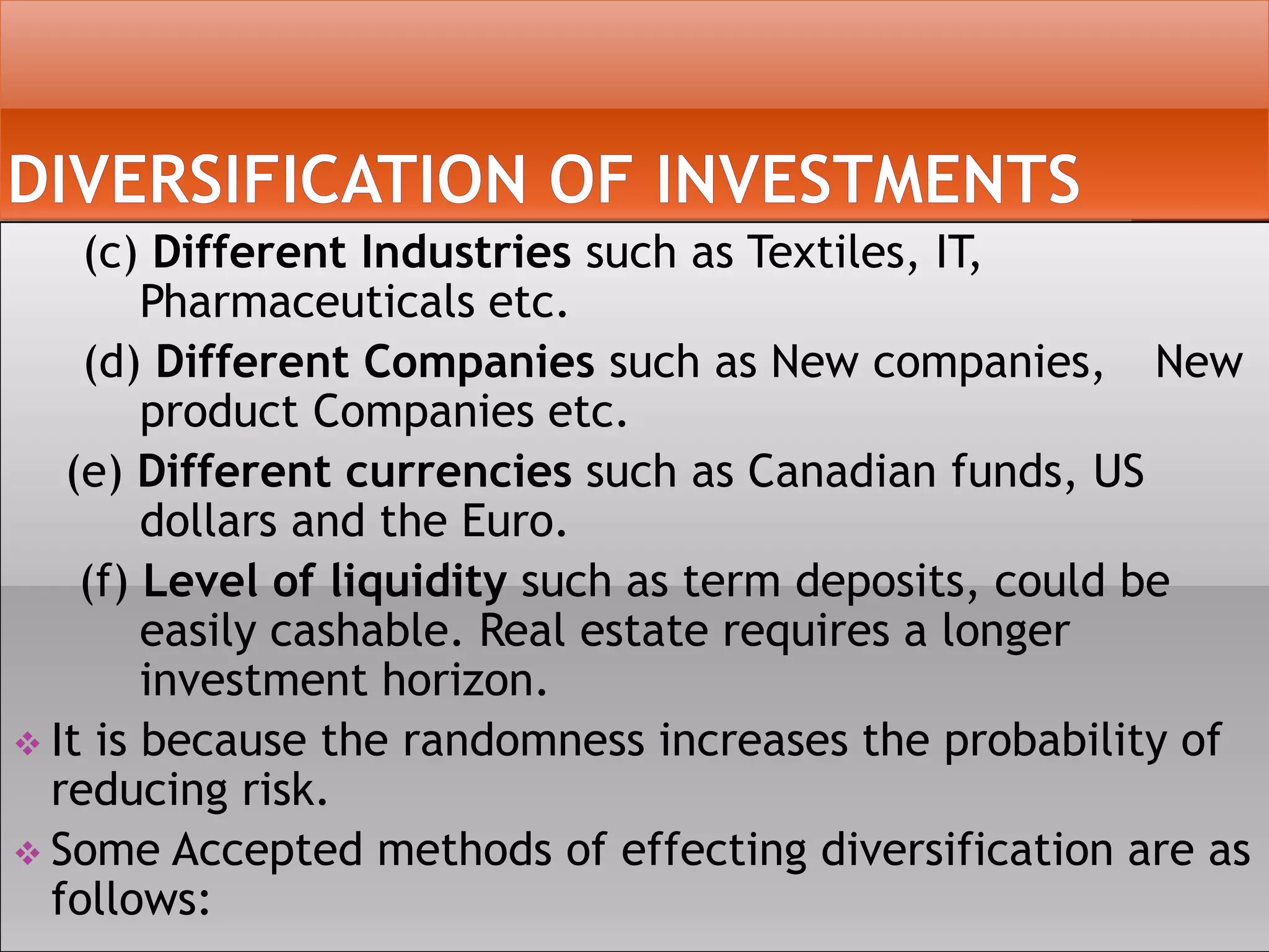 (c) Different Industries such as Textiles, IT,
Pharmaceuticals etc.
(d) Different Companies such as New companies, New
product Companies etc.
(e) Different currencies such as Canadian funds, US
dollars and the Euro.
(f) Level of liquidity such as term deposits, could be
easily cashable. Real estate requires a longer
investment horizon.
 It is because the randomness increases the probability of
reducing risk.
 Some Accepted methods of effecting diversification are as
follows:
 
