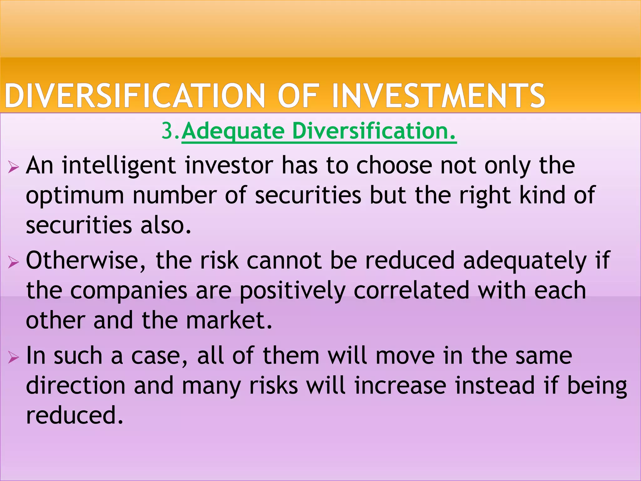 3.Adequate Diversification.
 An intelligent investor has to choose not only the
optimum number of securities but the right kind of
securities also.
 Otherwise, the risk cannot be reduced adequately if
the companies are positively correlated with each
other and the market.
 In such a case, all of them will move in the same
direction and many risks will increase instead if being
reduced.
 