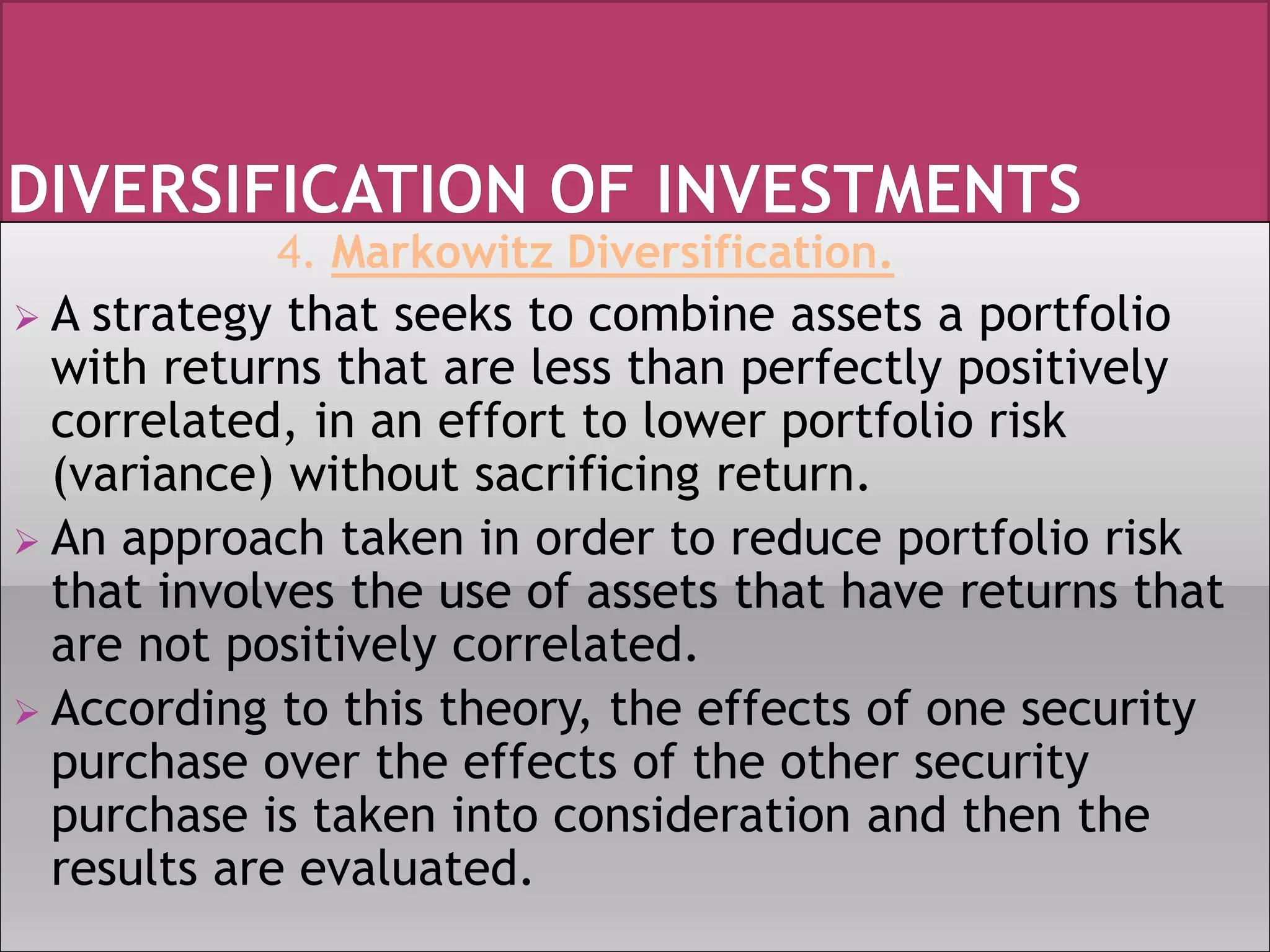 4. Markowitz Diversification.
 A strategy that seeks to combine assets a portfolio
with returns that are less than perfectly positively
correlated, in an effort to lower portfolio risk
(variance) without sacrificing return.
 An approach taken in order to reduce portfolio risk
that involves the use of assets that have returns that
are not positively correlated.
 According to this theory, the effects of one security
purchase over the effects of the other security
purchase is taken into consideration and then the
results are evaluated.
 