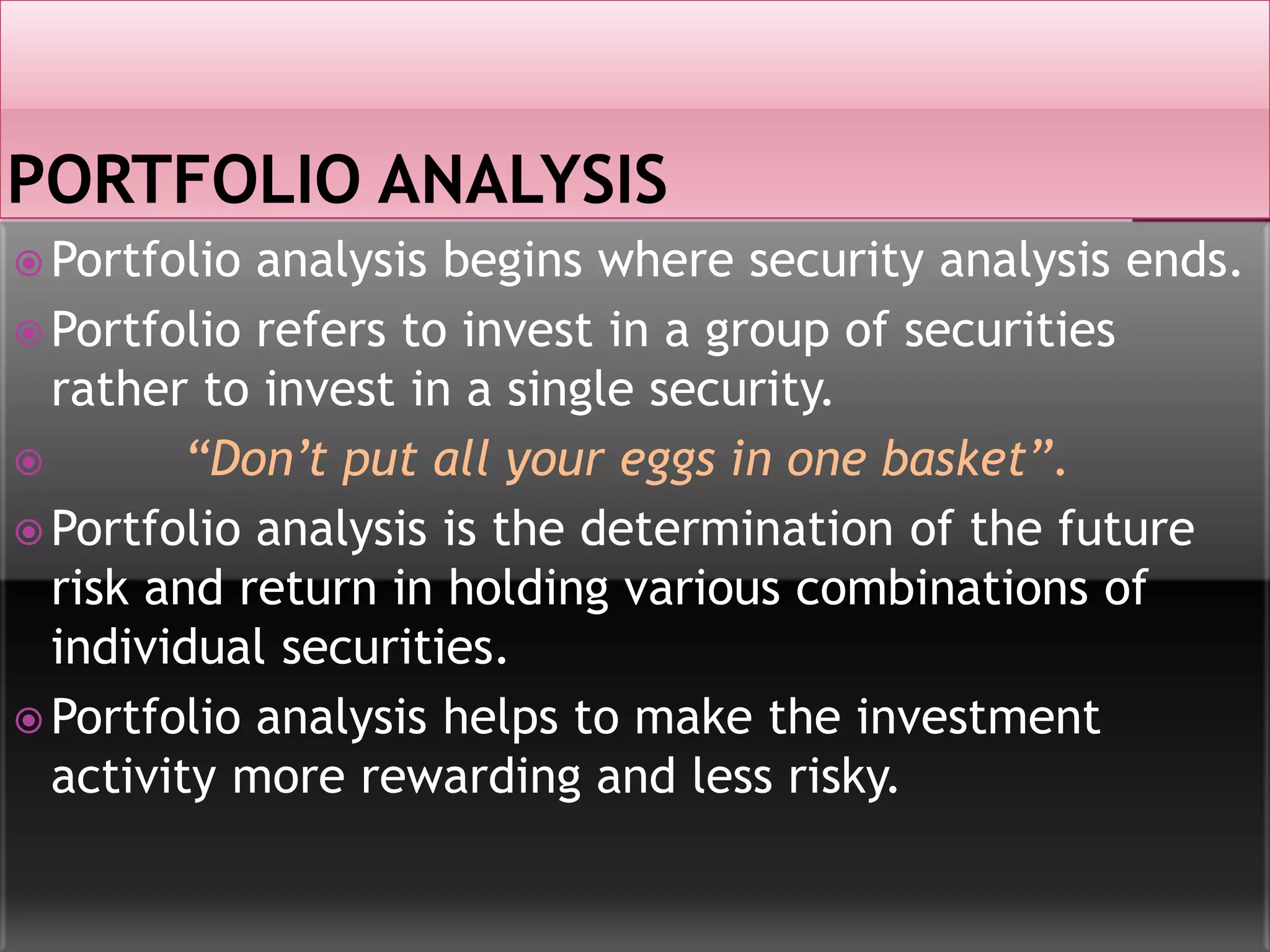  Portfolio analysis begins where security analysis ends.
 Portfolio refers to invest in a group of securities
rather to invest in a single security.
 “Don’t put all your eggs in one basket”.
 Portfolio analysis is the determination of the future
risk and return in holding various combinations of
individual securities.
 Portfolio analysis helps to make the investment
activity more rewarding and less risky.
 