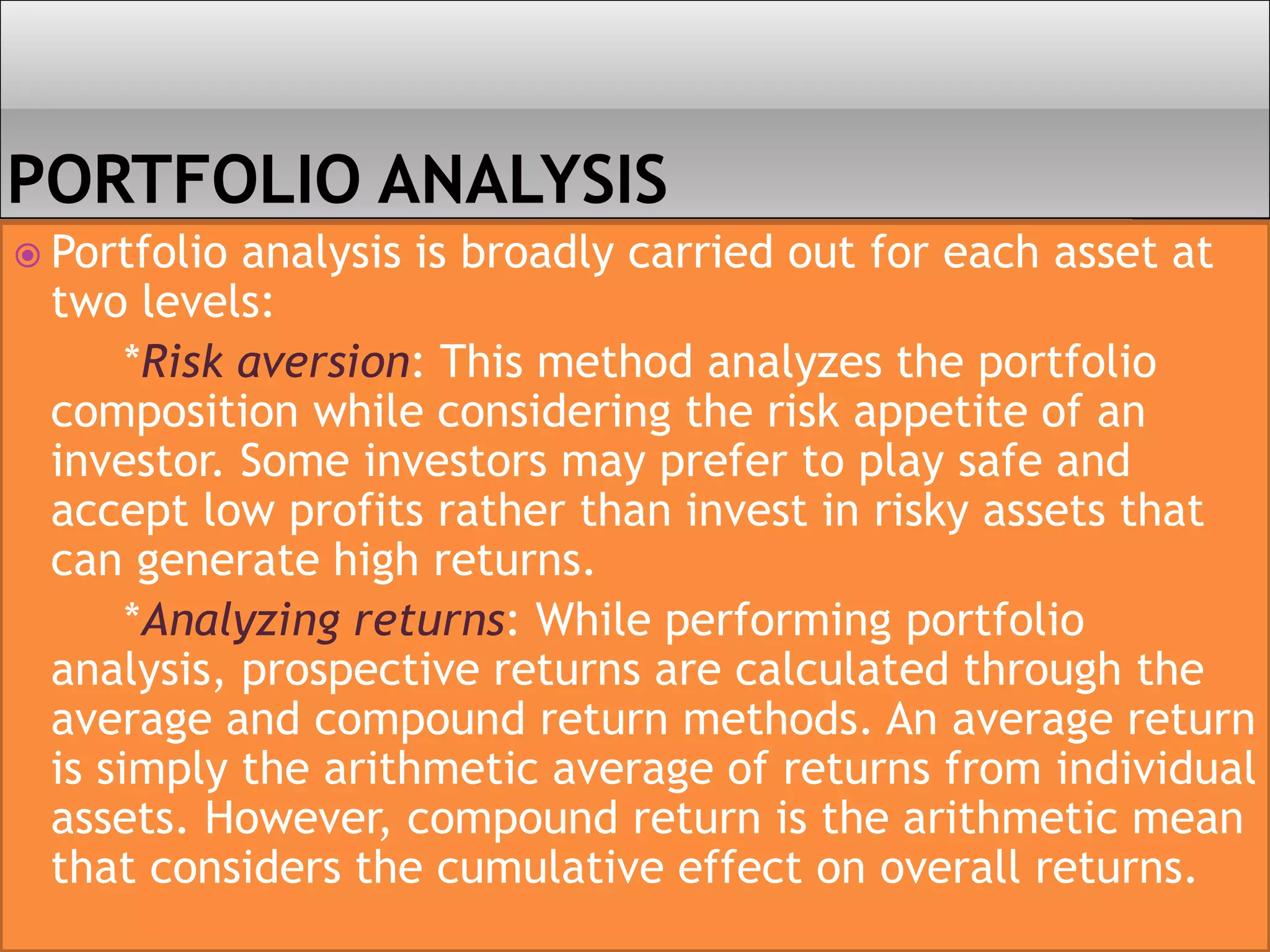  Portfolio analysis is broadly carried out for each asset at
two levels:
*Risk aversion: This method analyzes the portfolio
composition while considering the risk appetite of an
investor. Some investors may prefer to play safe and
accept low profits rather than invest in risky assets that
can generate high returns.
*Analyzing returns: While performing portfolio
analysis, prospective returns are calculated through the
average and compound return methods. An average return
is simply the arithmetic average of returns from individual
assets. However, compound return is the arithmetic mean
that considers the cumulative effect on overall returns.
 