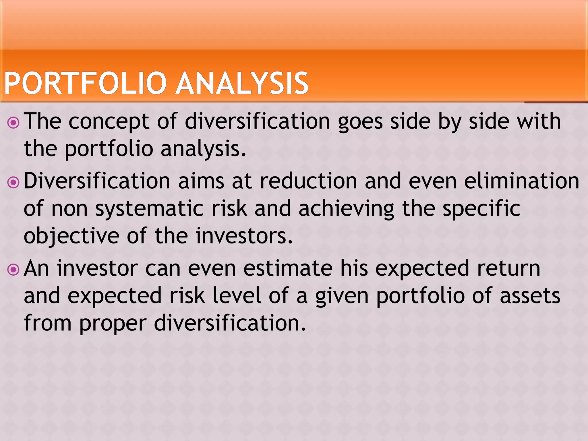  The concept of diversification goes side by side with
the portfolio analysis.
 Diversification aims at reduction and even elimination
of non systematic risk and achieving the specific
objective of the investors.
 An investor can even estimate his expected return
and expected risk level of a given portfolio of assets
from proper diversification.
 
