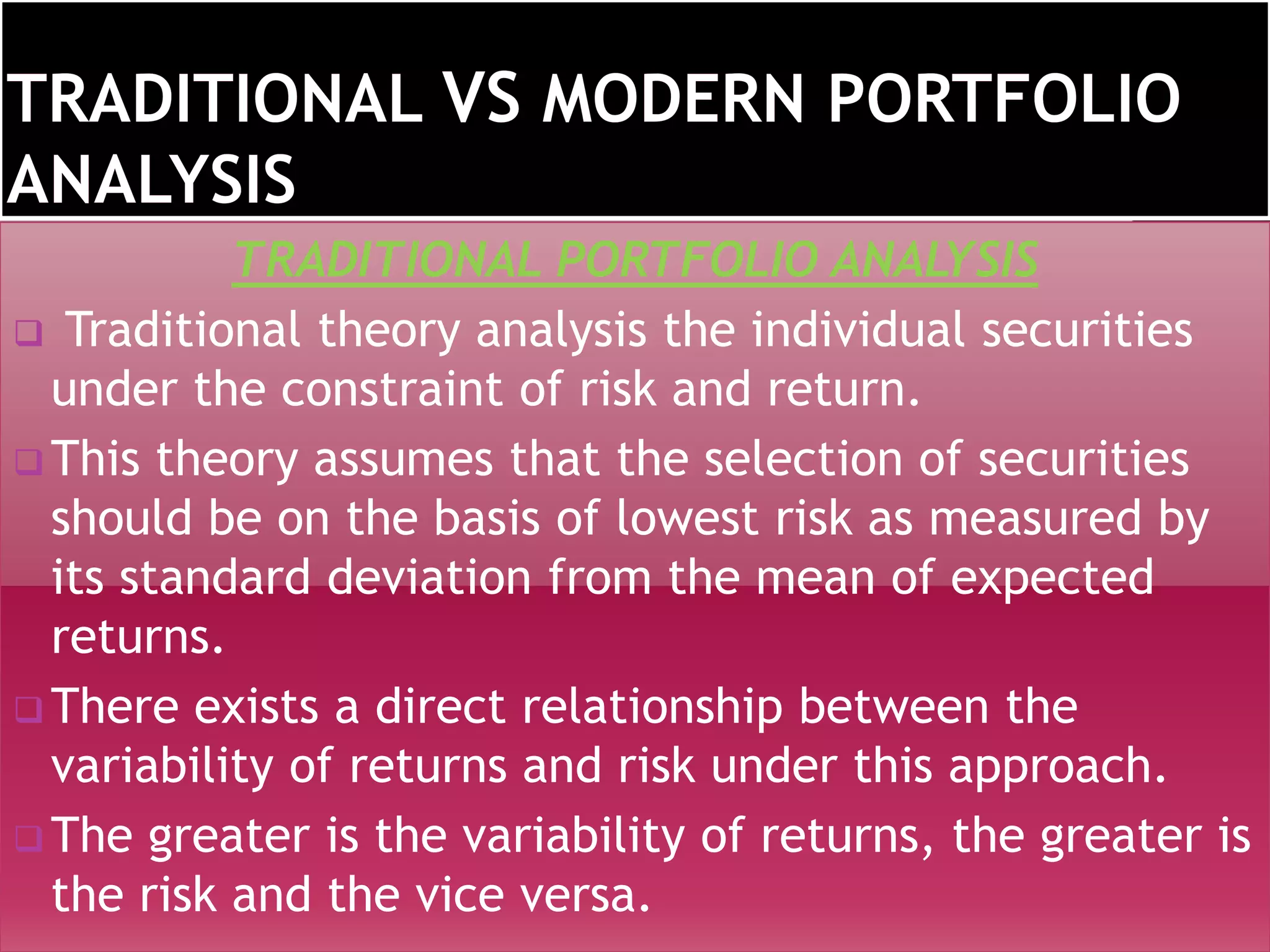 TRADITIONAL PORTFOLIO ANALYSIS
 Traditional theory analysis the individual securities
under the constraint of risk and return.
 This theory assumes that the selection of securities
should be on the basis of lowest risk as measured by
its standard deviation from the mean of expected
returns.
 There exists a direct relationship between the
variability of returns and risk under this approach.
 The greater is the variability of returns, the greater is
the risk and the vice versa.
 