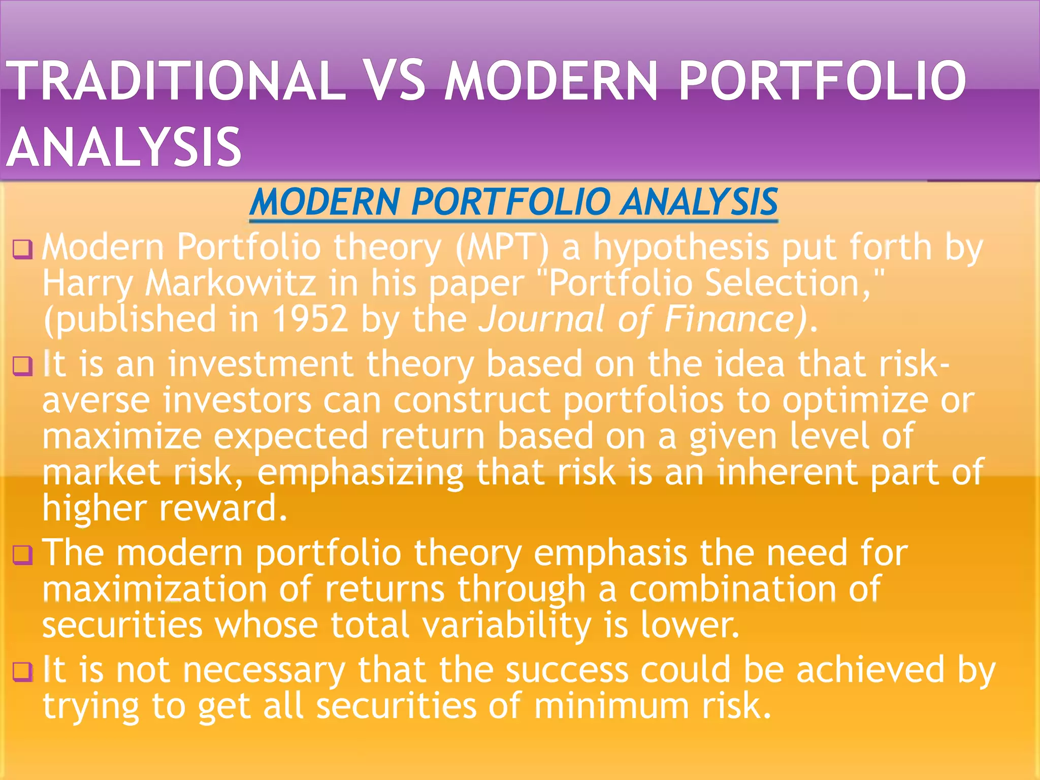 MODERN PORTFOLIO ANALYSIS
 Modern Portfolio theory (MPT) a hypothesis put forth by
Harry Markowitz in his paper "Portfolio Selection,"
(published in 1952 by the Journal of Finance).
 It is an investment theory based on the idea that risk-
averse investors can construct portfolios to optimize or
maximize expected return based on a given level of
market risk, emphasizing that risk is an inherent part of
higher reward.
 The modern portfolio theory emphasis the need for
maximization of returns through a combination of
securities whose total variability is lower.
 It is not necessary that the success could be achieved by
trying to get all securities of minimum risk.
 