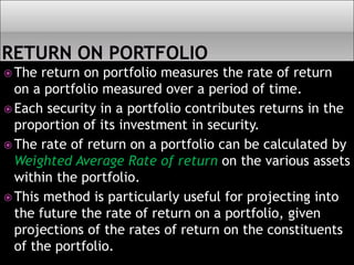  The return on portfolio measures the rate of return
on a portfolio measured over a period of time.
 Each security in a portfolio contributes returns in the
proportion of its investment in security.
 The rate of return on a portfolio can be calculated by
Weighted Average Rate of return on the various assets
within the portfolio.
 This method is particularly useful for projecting into
the future the rate of return on a portfolio, given
projections of the rates of return on the constituents
of the portfolio.
 