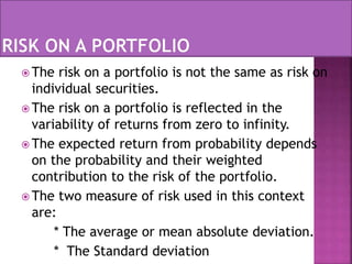  The risk on a portfolio is not the same as risk on
individual securities.
 The risk on a portfolio is reflected in the
variability of returns from zero to infinity.
 The expected return from probability depends
on the probability and their weighted
contribution to the risk of the portfolio.
 The two measure of risk used in this context
are:
* The average or mean absolute deviation.
* The Standard deviation
 